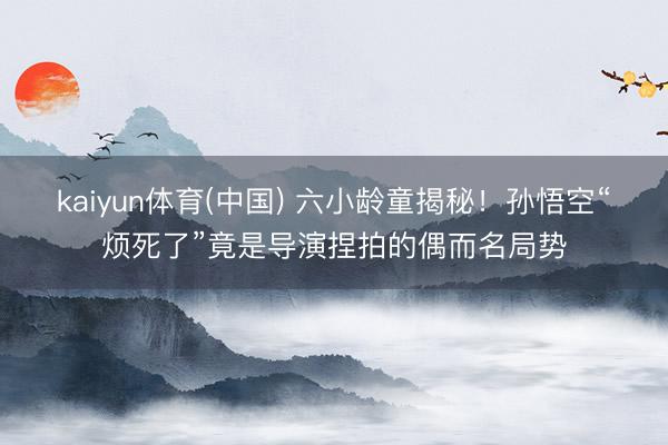 kaiyun体育(中国) 六小龄童揭秘！孙悟空“烦死了”竟是导演捏拍的偶而名局势
