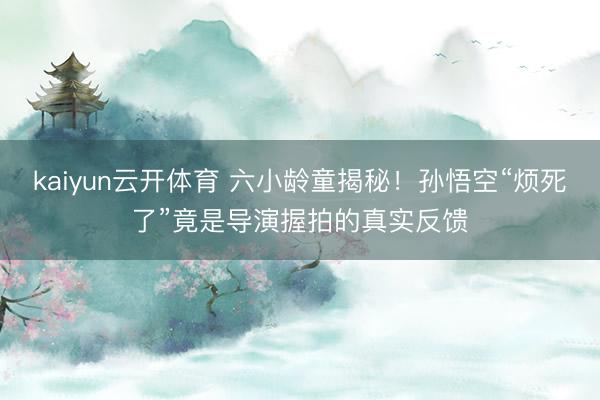 kaiyun云开体育 六小龄童揭秘!孙悟空“烦死了”竟是导演握拍的真实反馈