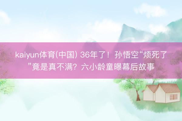 kaiyun体育(中国) 36年了！孙悟空“烦死了”竟是真不满？六小龄童曝幕后故事