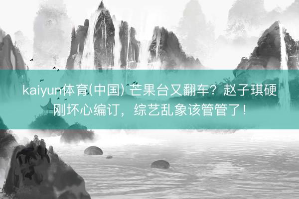 kaiyun体育(中国) 芒果台又翻车？赵子琪硬刚坏心编订，综艺乱象该管管了！