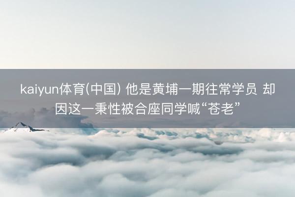 kaiyun体育(中国) 他是黄埔一期往常学员 却因这一秉性被合座同学喊“苍老”
