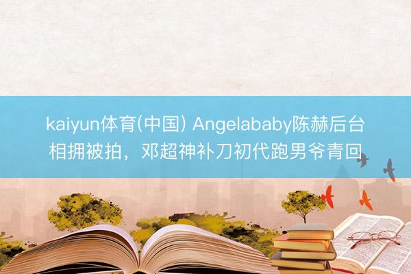 kaiyun体育(中国) Angelababy陈赫后台相拥被拍,邓超神补刀初代跑男爷青回