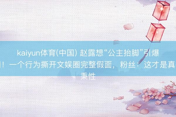 kaiyun体育(中国) 赵露想“公主抬脚”引爆全网！一个行为撕开文娱圈完整假面，粉丝：这才是真秉性