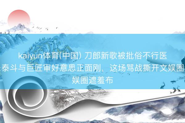 kaiyun体育(中国) 刀郎新歌被批俗不行医！音乐泰斗与巨匠审好意思正面刚，这场骂战撕开文娱圈遮羞布