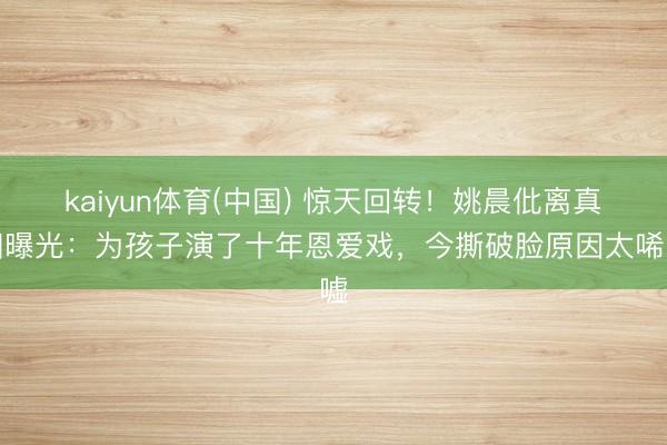 kaiyun体育(中国) 惊天回转！姚晨仳离真相曝光：为孩子演了十年恩爱戏，今撕破脸原因太唏嘘