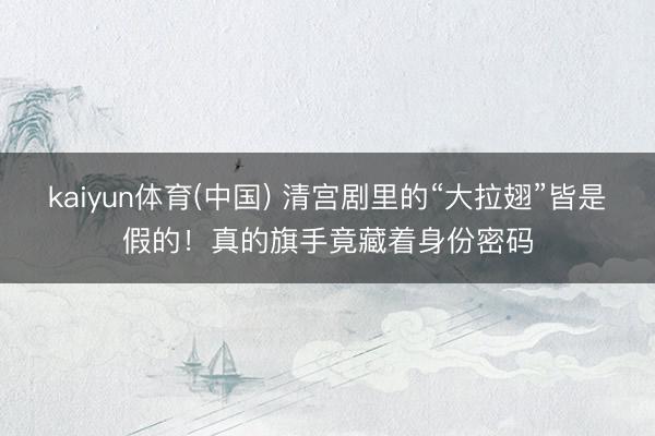 kaiyun体育(中国) 清宫剧里的“大拉翅”皆是假的！真的旗手竟藏着身份密码