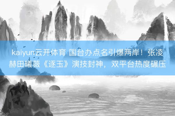 kaiyun云开体育 国台办点名引爆两岸！张凌赫田曦薇《逐玉》演技封神，双平台热度碾压