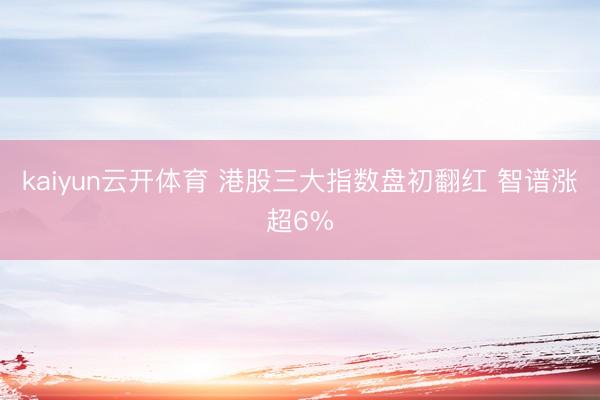 kaiyun云开体育 港股三大指数盘初翻红 智谱涨超6%