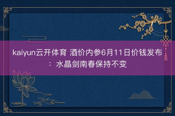 kaiyun云开体育 酒价内参6月11日价钱发布：水晶剑南春保持不变