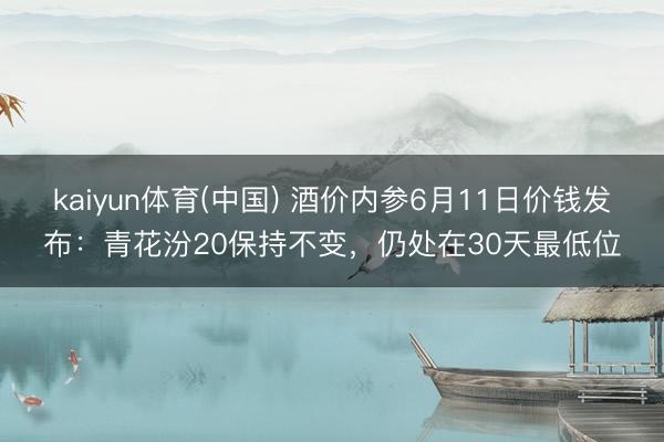 kaiyun体育(中国) 酒价内参6月11日价钱发布：青花汾20保持不变，仍处在30天最低位