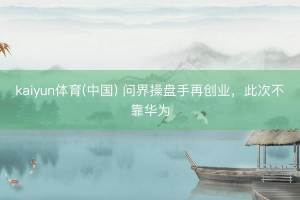kaiyun体育(中国) 问界操盘手再创业,此次不靠华为