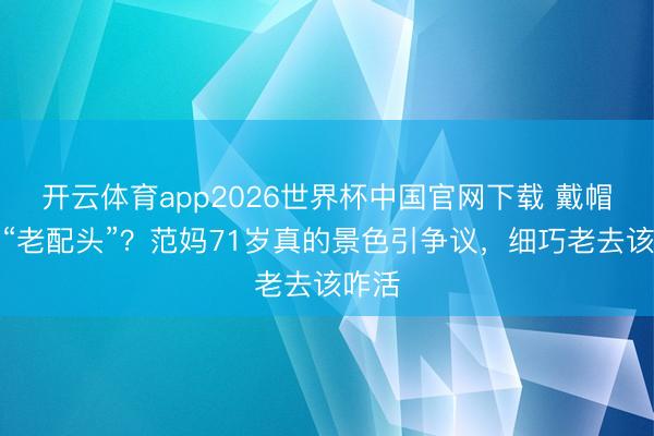 开云体育app2026世界杯中国官网下载 戴帽子变“老配头”？范妈71岁真的景色引争议，细巧老去该咋活
