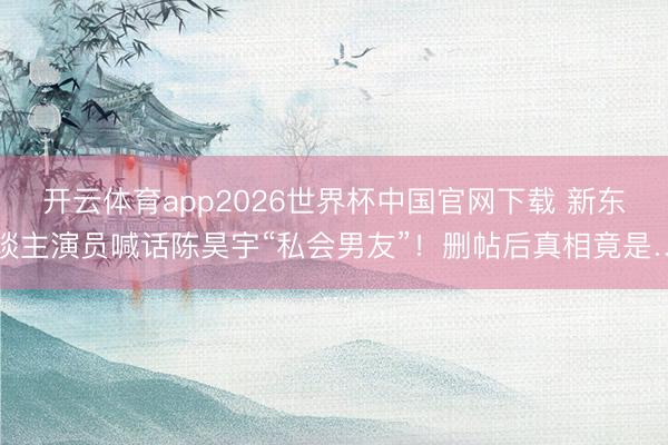 开云体育app2026世界杯中国官网下载 新东谈主演员喊话陈昊宇“私会男友”!删帖后真相竟是…