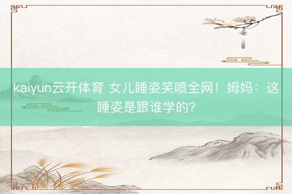 kaiyun云开体育 女儿睡姿笑喷全网!姆妈:这睡姿是跟谁学的?
