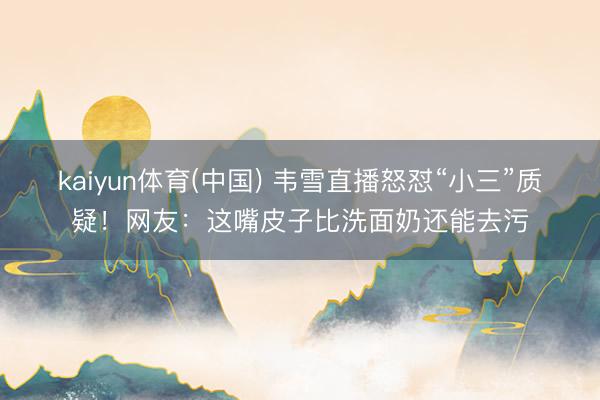 kaiyun体育(中国) 韦雪直播怒怼“小三”质疑！网友：这嘴皮子比洗面奶还能去污