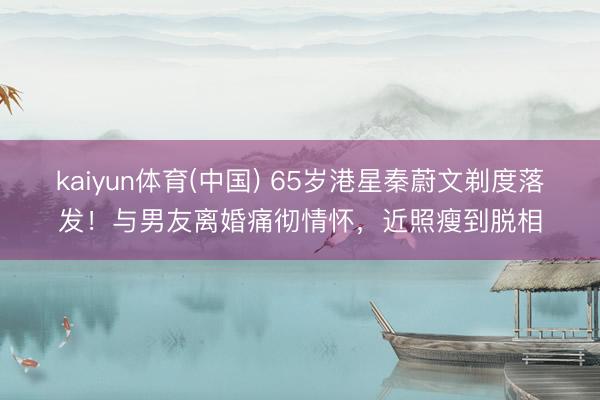 kaiyun体育(中国) 65岁港星秦蔚文剃度落发!与男友离婚痛彻情怀,近照瘦到脱相