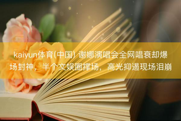 kaiyun体育(中国) 谢娜演唱会全网唱衰却爆场封神，半个文娱圈撑场，高光抑遏现场泪崩