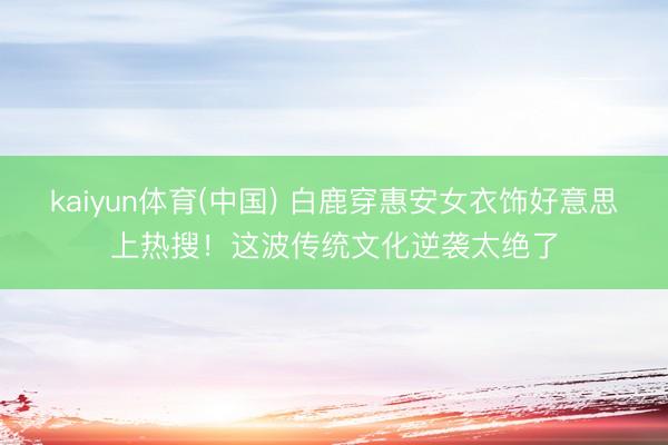 kaiyun体育(中国) 白鹿穿惠安女衣饰好意思上热搜!这波传统文化逆袭太绝了
