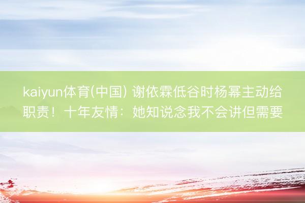 kaiyun体育(中国) 谢依霖低谷时杨幂主动给职责！十年友情：她知说念我不会讲但需要