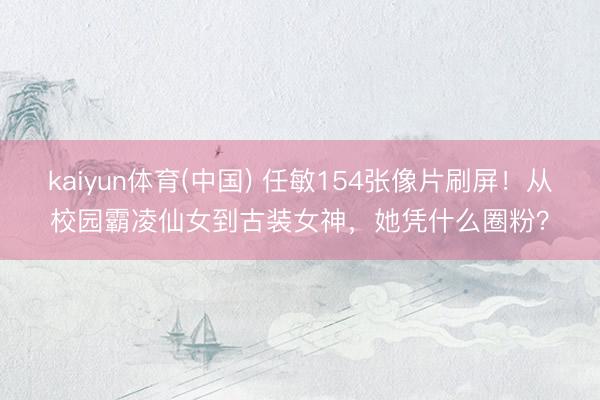 kaiyun体育(中国) 任敏154张像片刷屏！从校园霸凌仙女到古装女神，她凭什么圈粉？