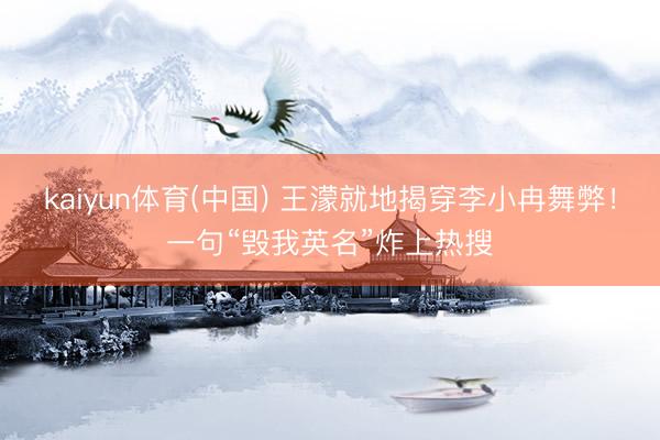kaiyun体育(中国) 王濛就地揭穿李小冉舞弊！一句“毁我英名”炸上热搜
