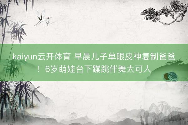 kaiyun云开体育 早晨儿子单眼皮神复制爸爸！6岁萌娃台下蹦跳伴舞太可人