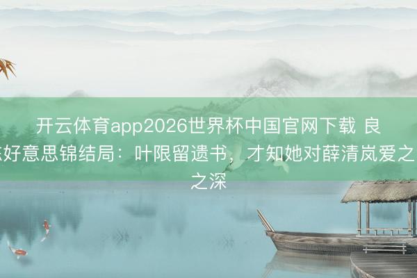 开云体育app2026世界杯中国官网下载 良陈好意思锦结局：叶限留遗书，才知她对薛清岚爱之深