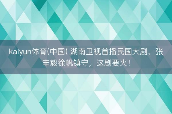 kaiyun体育(中国) 湖南卫视首播民国大剧，张丰毅徐帆镇守，这剧要火！
