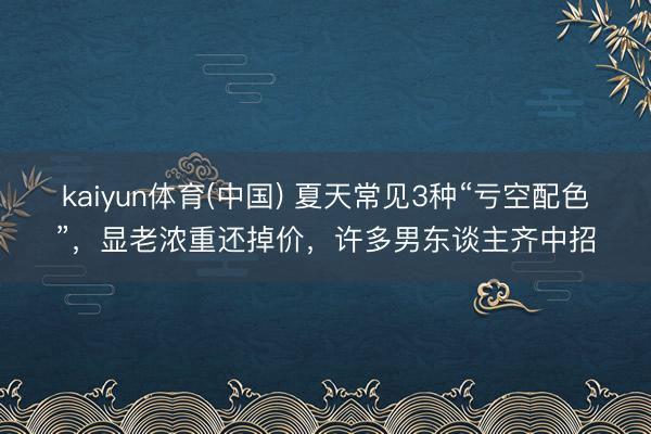 kaiyun体育(中国) 夏天常见3种“亏空配色”，显老浓重还掉价，许多男东谈主齐中招