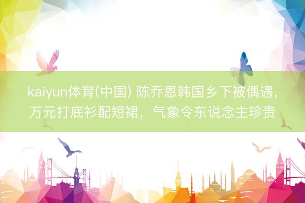 kaiyun体育(中国) 陈乔恩韩国乡下被偶遇,万元打底衫配短裙,气象令东说念主珍贵