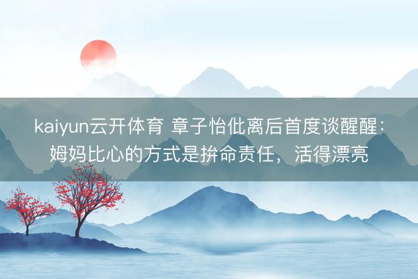 kaiyun云开体育 章子怡仳离后首度谈醒醒：姆妈比心的方式是拚命责任，活得漂亮