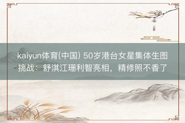 kaiyun体育(中国) 50岁港台女星集体生图挑战：舒淇江珊利智亮相，精修照不香了