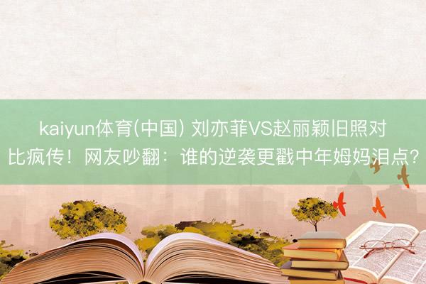kaiyun体育(中国) 刘亦菲VS赵丽颖旧照对比疯传!网友吵翻:谁的逆袭更戳中年姆妈泪点?