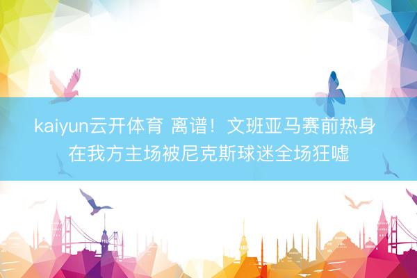 kaiyun云开体育 离谱！文班亚马赛前热身 在我方主场被尼克斯球迷全场狂嘘