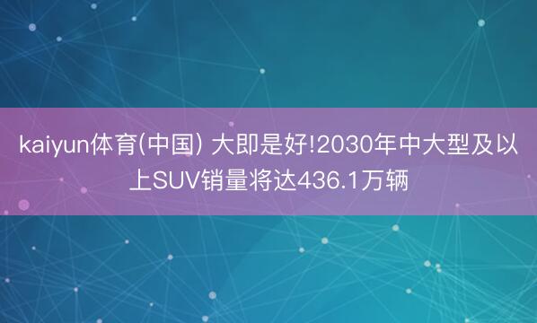 kaiyun体育(中国) 大即是好!2030年中大型及以上SUV销量将达436.1万辆