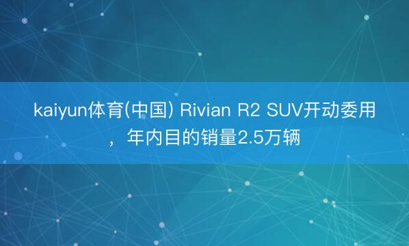 kaiyun体育(中国) Rivian R2 SUV开动委用，年内目的销量2.5万辆