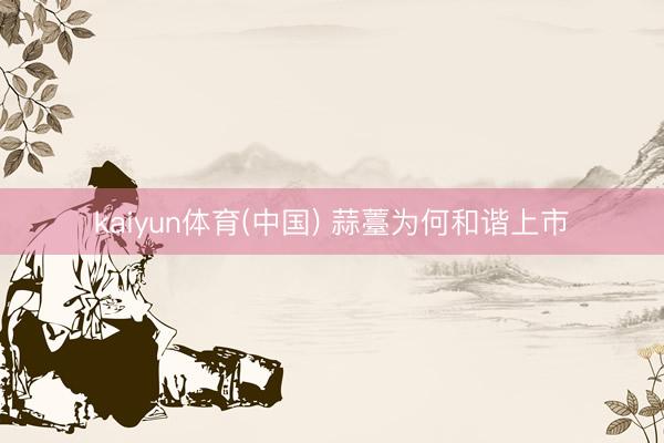 kaiyun体育(中国) 蒜薹为何和谐上市