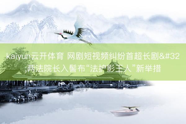 kaiyun云开体育 网剧短视频纠纷首超长剧 两法院长入髻布“法护影王人”新举措