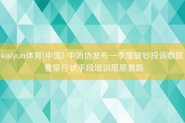kaiyun体育(中国) 中消协发布一季度破钞投诉敷陈 看穿行状手段培训层层套路