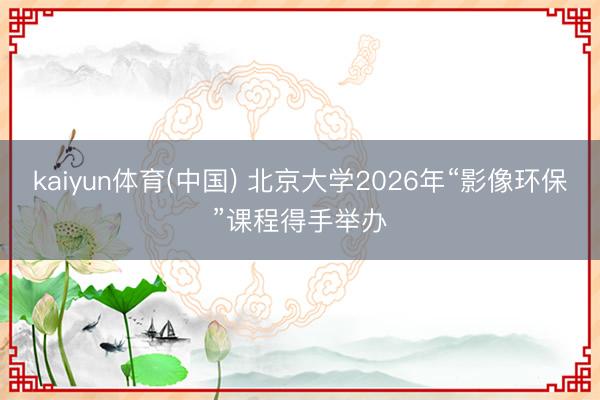 kaiyun体育(中国) 北京大学2026年“影像环保”课程得手举办