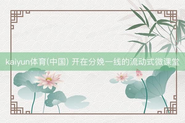 kaiyun体育(中国) 开在分娩一线的流动式微课堂