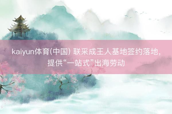 kaiyun体育(中国) 联采成王人基地签约落地,提供“一站式”出海劳动