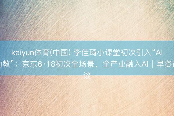 kaiyun体育(中国) 李佳琦小课堂初次引入“AI助教”；京东6·18初次全场景、全产业融入AI｜早资谈