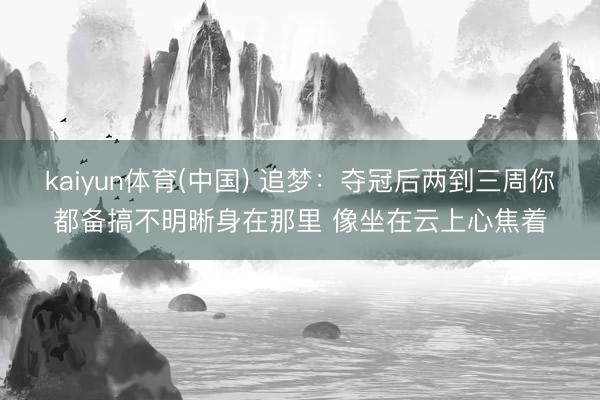 kaiyun体育(中国) 追梦：夺冠后两到三周你都备搞不明晰身在那里 像坐在云上心焦着