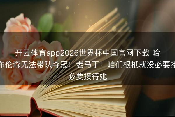 开云体育app2026世界杯中国官网下载 哈蒙称布伦森无法带队夺冠！老马丁：咱们根柢就没必要接待她