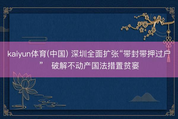 kaiyun体育(中国) 深圳全面扩张“带封带押过户” 破解不动产国法措置贫窭