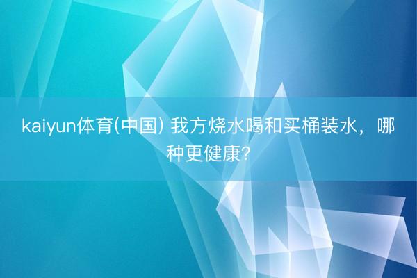 kaiyun体育(中国) 我方烧水喝和买桶装水，哪种更健康？