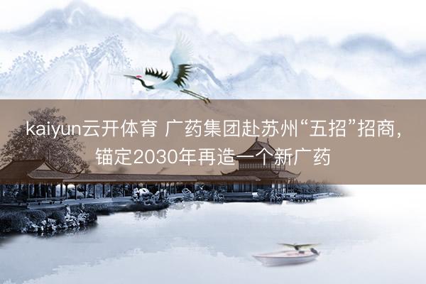 kaiyun云开体育 广药集团赴苏州“五招”招商，锚定2030年再造一个新广药