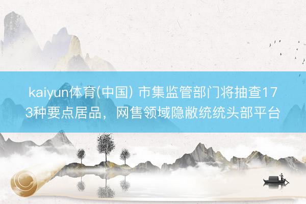 kaiyun体育(中国) 市集监管部门将抽查173种要点居品,网售领域隐敝统统头部平台