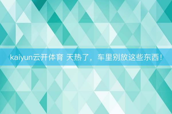 kaiyun云开体育 天热了，车里别放这些东西！